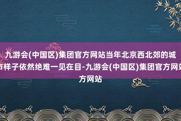 九游会(中国区)集团官方网站当年北京西北郊的城市样子依然绝难一见在目-九游会(中国区)集团官方网站