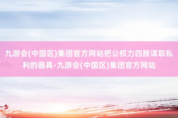 九游会(中国区)集团官方网站把公权力四肢谋取私利的器具-九游会(中国区)集团官方网站