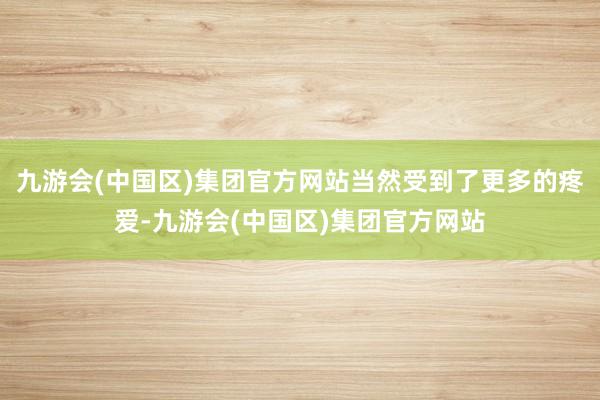 九游会(中国区)集团官方网站当然受到了更多的疼爱-九游会(中国区)集团官方网站