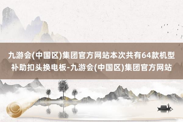 九游会(中国区)集团官方网站本次共有64款机型补助扣头换电板-九游会(中国区)集团官方网站