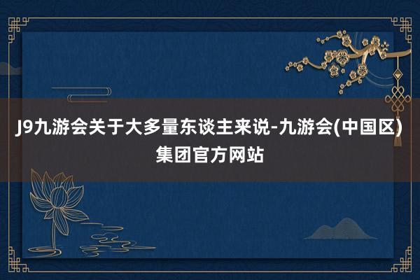 J9九游会关于大多量东谈主来说-九游会(中国区)集团官方网站