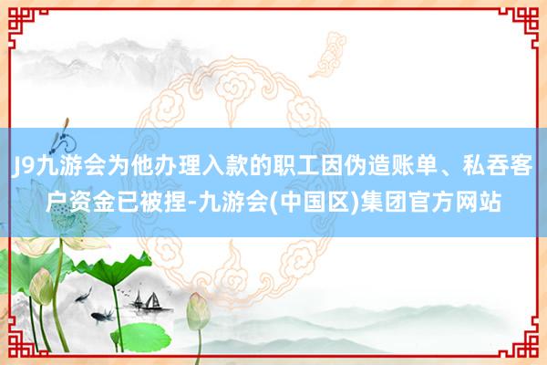 J9九游会为他办理入款的职工因伪造账单、私吞客户资金已被捏-九游会(中国区)集团官方网站