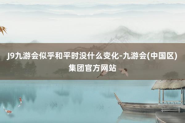 J9九游会似乎和平时没什么变化-九游会(中国区)集团官方网站