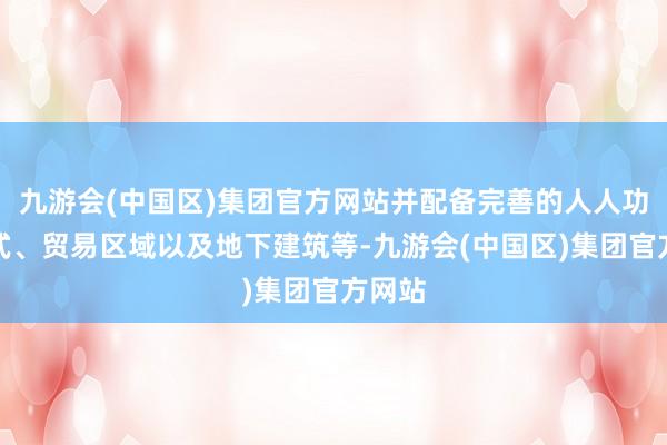 九游会(中国区)集团官方网站并配备完善的人人功绩体式、贸易区域以及地下建筑等-九游会(中国区)集团官方网站