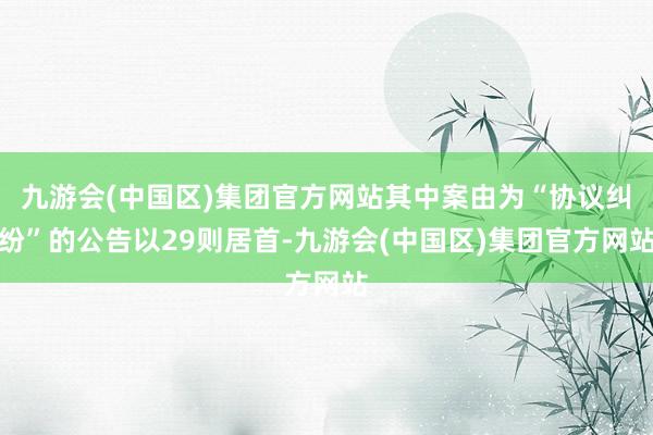 九游会(中国区)集团官方网站其中案由为“协议纠纷”的公告以29则居首-九游会(中国区)集团官方网站