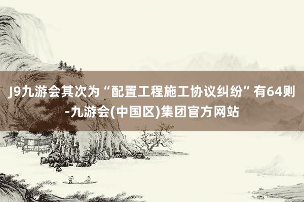 J9九游会其次为“配置工程施工协议纠纷”有64则-九游会(中国区)集团官方网站