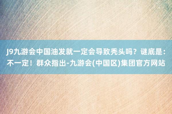 J9九游会中国油发就一定会导致秃头吗？谜底是：不一定！群众指出-九游会(中国区)集团官方网站