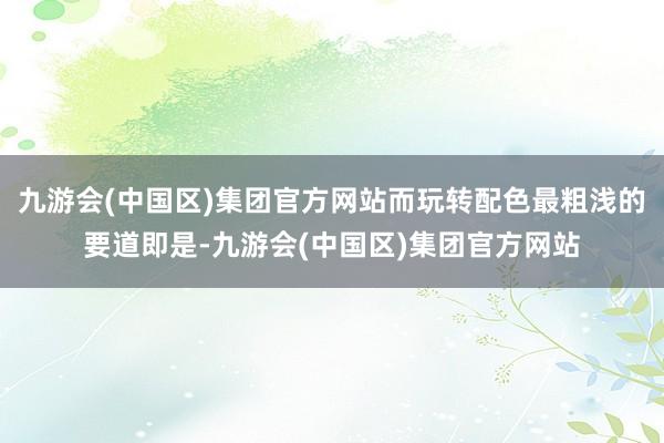 九游会(中国区)集团官方网站而玩转配色最粗浅的要道即是-九游会(中国区)集团官方网站