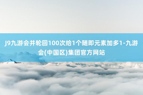 J9九游会并轮回100次给1个随即元素加多1-九游会(中国区)集团官方网站