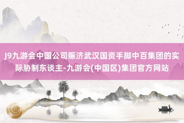 J9九游会中国公司赈济武汉国资手脚中百集团的实际胁制东谈主-九游会(中国区)集团官方网站