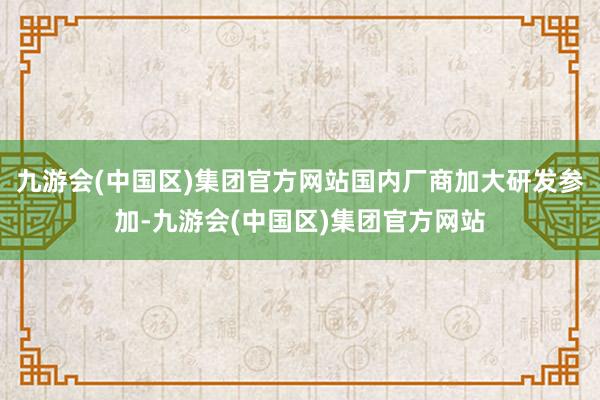 九游会(中国区)集团官方网站国内厂商加大研发参加-九游会(中国区)集团官方网站