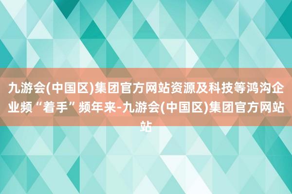 九游会(中国区)集团官方网站资源及科技等鸿沟企业频“着手”频年来-九游会(中国区)集团官方网站