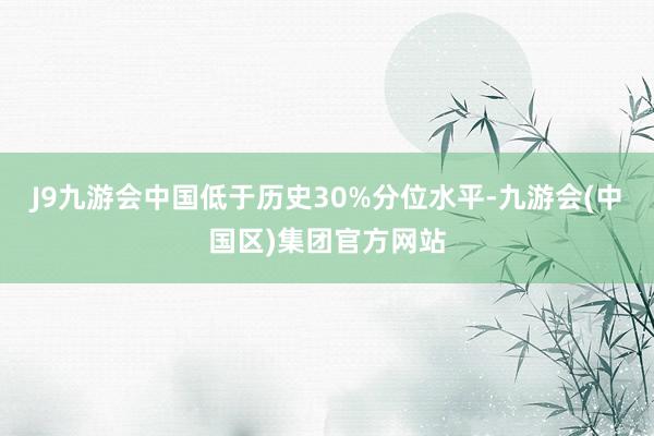 J9九游会中国低于历史30%分位水平-九游会(中国区)集团官方网站