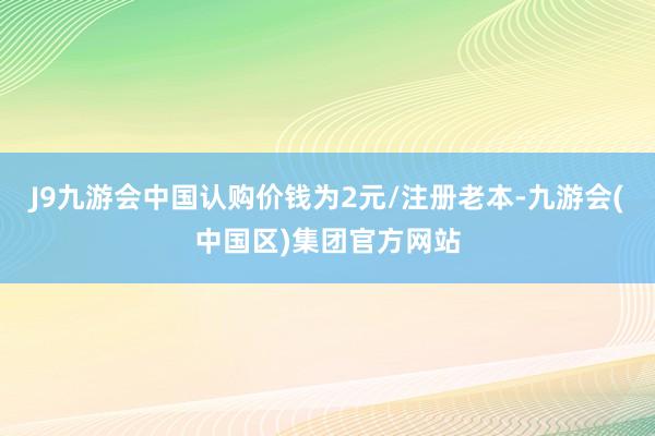 J9九游会中国认购价钱为2元/注册老本-九游会(中国区)集团官方网站