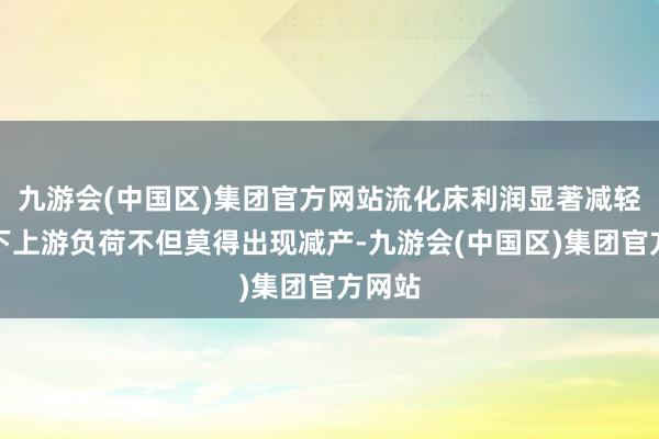 九游会(中国区)集团官方网站流化床利润显著减轻配景下上游负荷不但莫得出现减产-九游会(中国区)集团官方网站