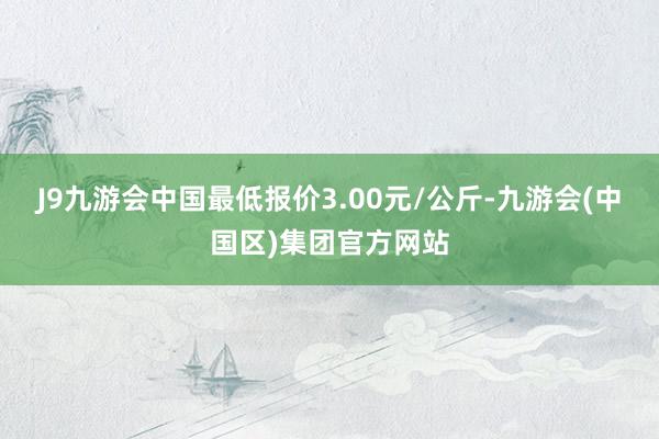 J9九游会中国最低报价3.00元/公斤-九游会(中国区)集团官方网站