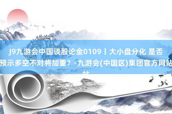 J9九游会中国谈股论金0109丨大小盘分化 是否预示多空不对将加重?-九游会(中国区)集团官方网站