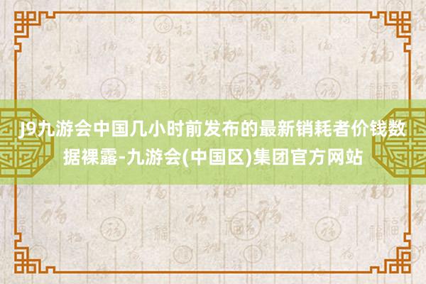 J9九游会中国　　几小时前发布的最新销耗者价钱数据裸露-九游会(中国区)集团官方网站