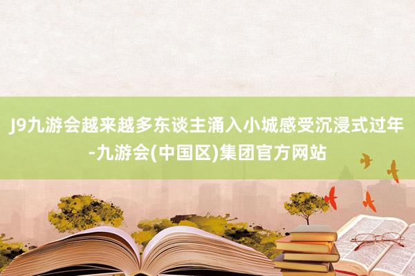 J9九游会越来越多东谈主涌入小城感受沉浸式过年-九游会(中国区)集团官方网站