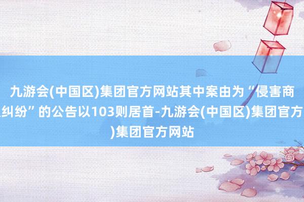 九游会(中国区)集团官方网站其中案由为“侵害商标权纠纷”的公告以103则居首-九游会(中国区)集团官方网站
