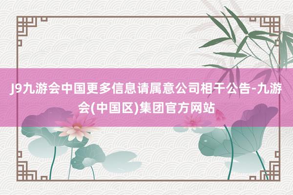 J9九游会中国更多信息请属意公司相干公告-九游会(中国区)集团官方网站