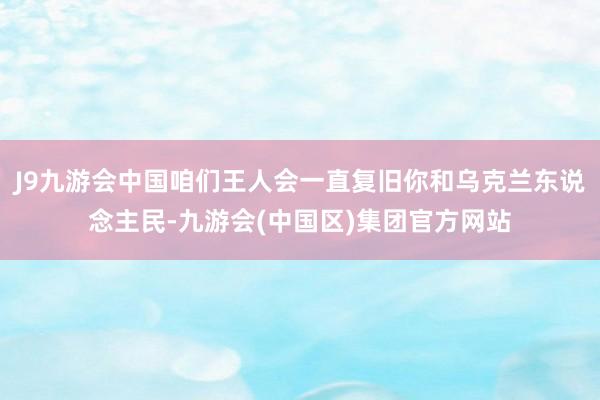 J9九游会中国咱们王人会一直复旧你和乌克兰东说念主民-九游会(中国区)集团官方网站