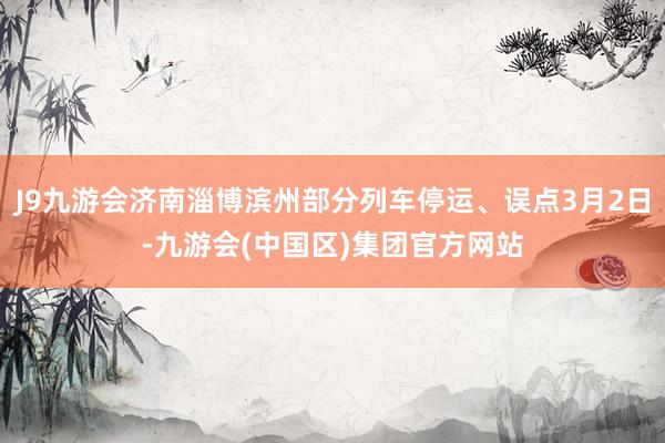 J9九游会济南淄博滨州部分列车停运、误点3月2日-九游会(中国区)集团官方网站