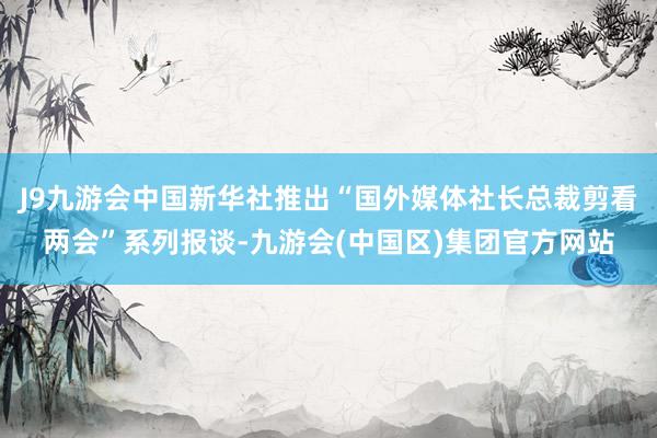 J9九游会中国新华社推出“国外媒体社长总裁剪看两会”系列报谈-九游会(中国区)集团官方网站