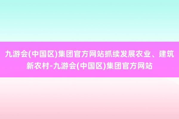 九游会(中国区)集团官方网站抓续发展农业、建筑新农村-九游会(中国区)集团官方网站