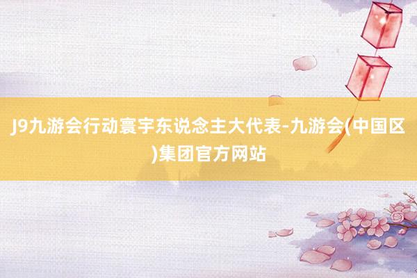 J9九游会行动寰宇东说念主大代表-九游会(中国区)集团官方网站