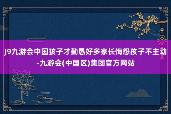J9九游会中国孩子才勤恳好多家长悔怨孩子不主动-九游会(中国区)集团官方网站