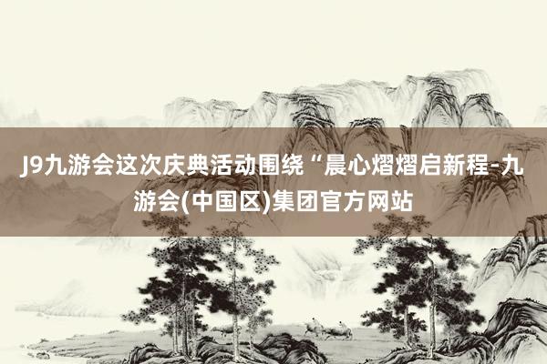 J9九游会这次庆典活动围绕“晨心熠熠启新程-九游会(中国区)集团官方网站