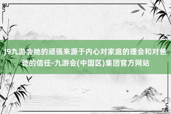 J9九游会她的顽强来源于内心对家庭的理会和对爸爸的信任-九游会(中国区)集团官方网站