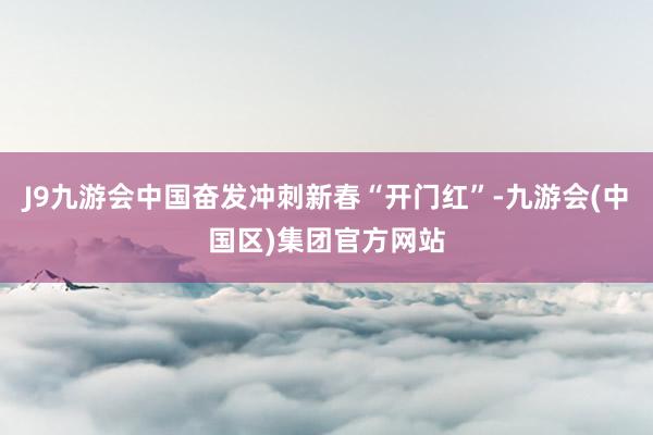 J9九游会中国奋发冲刺新春“开门红”-九游会(中国区)集团官方网站