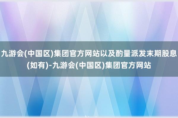 九游会(中国区)集团官方网站以及酌量派发末期股息(如有)-九游会(中国区)集团官方网站