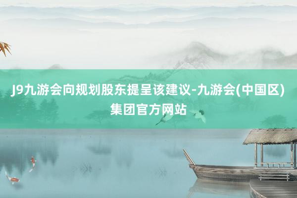 J9九游会向规划股东提呈该建议-九游会(中国区)集团官方网站