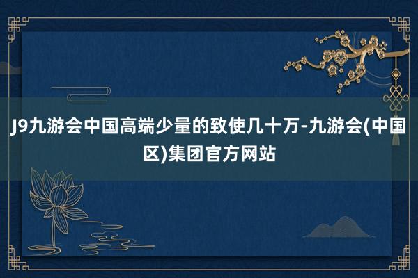 J9九游会中国高端少量的致使几十万-九游会(中国区)集团官方网站