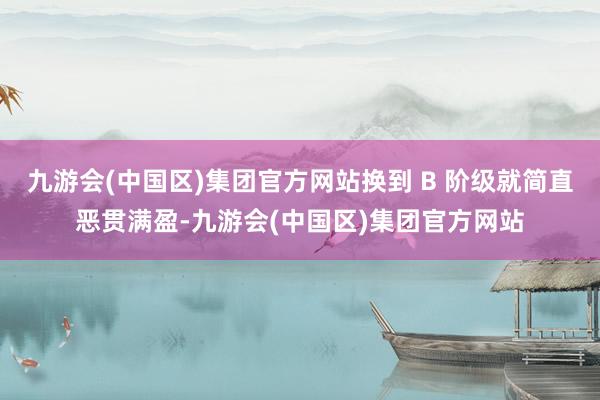 九游会(中国区)集团官方网站换到 B 阶级就简直恶贯满盈-九游会(中国区)集团官方网站