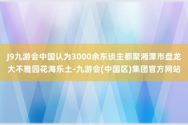 J9九游会中国认为3000余东谈主都聚湘潭市盘龙大不雅园花海乐土-九游会(中国区)集团官方网站