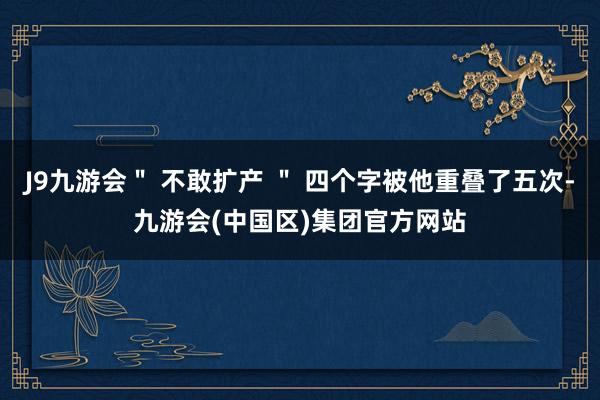 J9九游会＂ 不敢扩产 ＂ 四个字被他重叠了五次-九游会(中国区)集团官方网站
