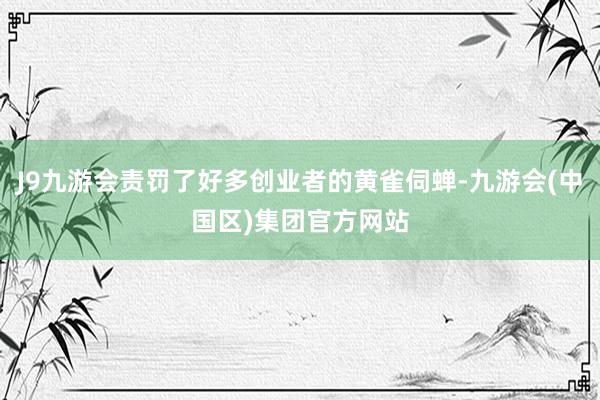 J9九游会责罚了好多创业者的黄雀伺蝉-九游会(中国区)集团官方网站