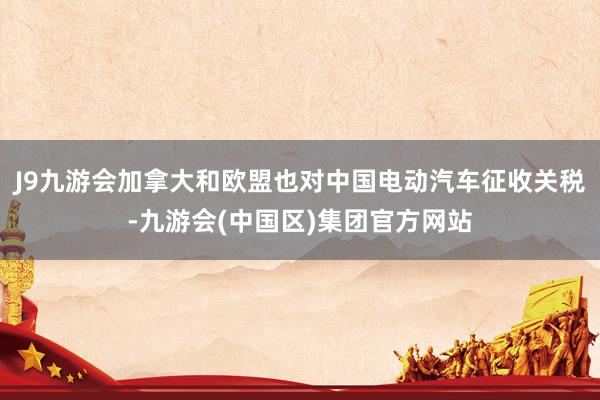 J9九游会加拿大和欧盟也对中国电动汽车征收关税-九游会(中国区)集团官方网站