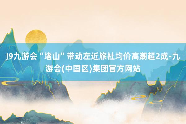 J9九游会“堵山”带动左近旅社均价高潮超2成-九游会(中国区)集团官方网站