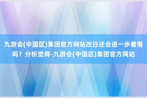九游会(中国区)集团官方网站改日还会进一步着落吗？分析觉得-九游会(中国区)集团官方网站