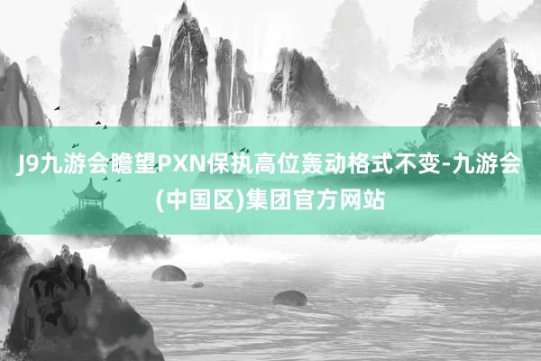 J9九游会瞻望PXN保执高位轰动格式不变-九游会(中国区)集团官方网站