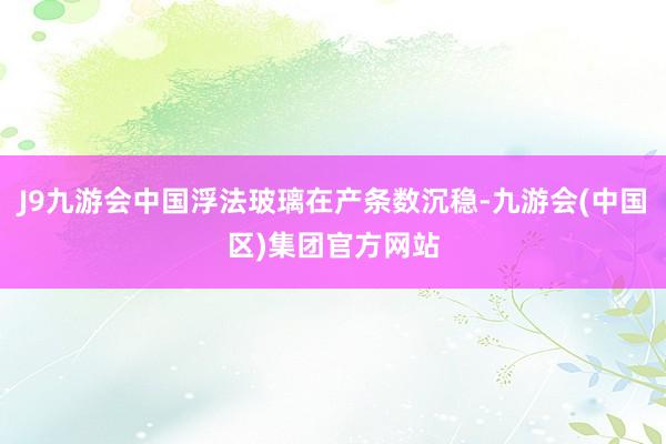 J9九游会中国浮法玻璃在产条数沉稳-九游会(中国区)集团官方网站