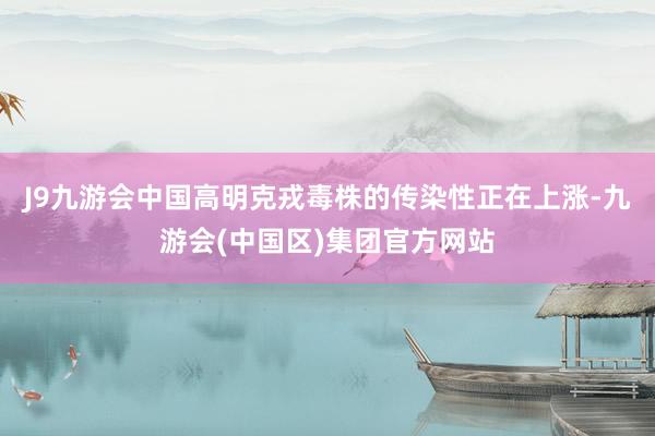 J9九游会中国高明克戎毒株的传染性正在上涨-九游会(中国区)集团官方网站