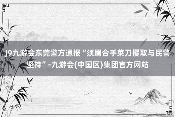 J9九游会东莞警方通报“须眉合手菜刀攫取与民警坚持”-九游会(中国区)集团官方网站