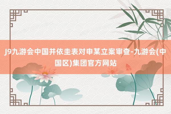 J9九游会中国并依圭表对申某立案审查-九游会(中国区)集团官方网站