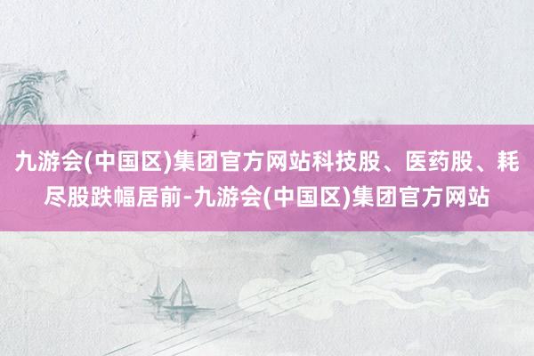 九游会(中国区)集团官方网站科技股、医药股、耗尽股跌幅居前-九游会(中国区)集团官方网站